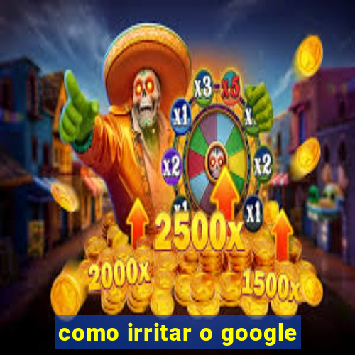 como irritar o google