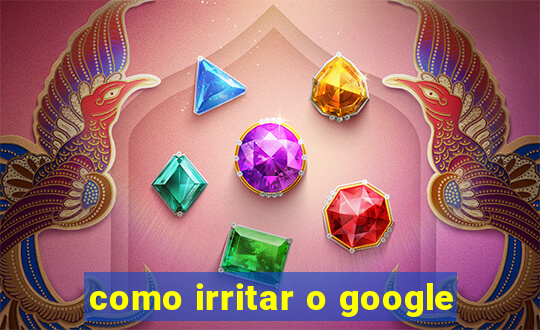 como irritar o google