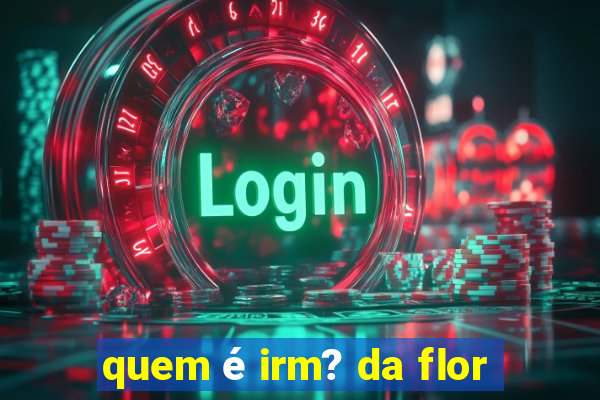 quem é irm? da flor