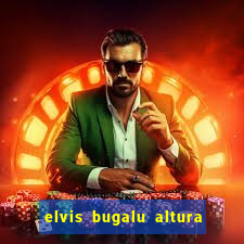 elvis bugalu altura e peso