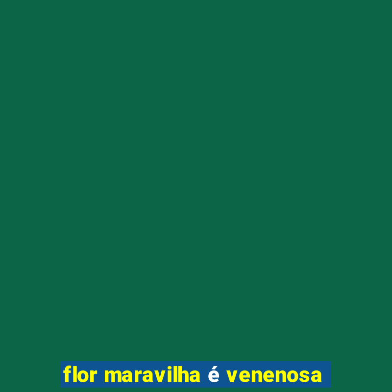 flor maravilha é venenosa