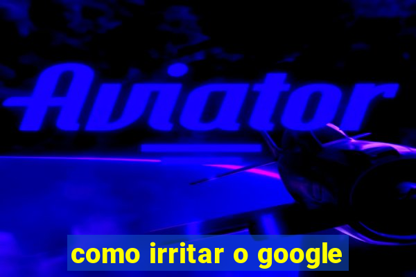 como irritar o google