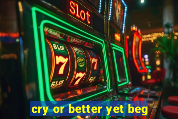 cry or better yet beg